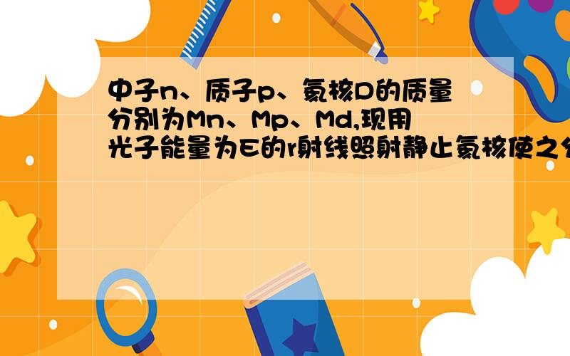 中子n、质子p、氦核D的质量分别为Mn、Mp、Md,现用光子能量为E的r射线照射静止氦核使之分解,反应方程...中子n、质子p、氦核D的质量分别为Mn、Mp、Md,现用光子能量为E的r射线照射静止氦核使之