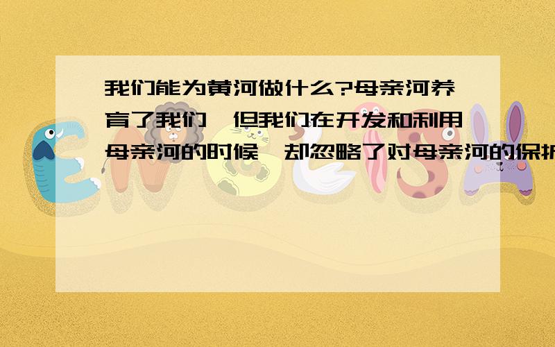 我们能为黄河做什么?母亲河养育了我们,但我们在开发和利用母亲河的时候,却忽略了对母亲河的保护.母亲河脏了,浑了,丑了!人们开始反思自己的行为,为母亲河重新梳妆.(你有什么办法,让母