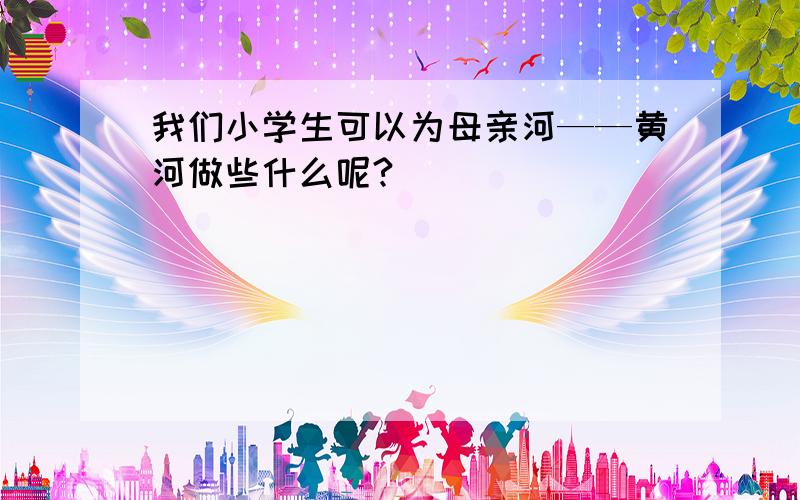 我们小学生可以为母亲河——黄河做些什么呢?