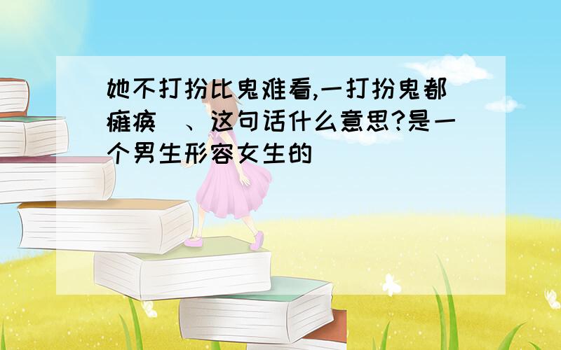 她不打扮比鬼难看,一打扮鬼都瘫痪`、这句话什么意思?是一个男生形容女生的