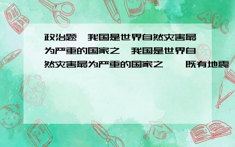 政治题,我国是世界自然灾害最为严重的国家之一我国是世界自然灾害最为严重的国家之一,既有地震,风暴,洪水,干旱等异常自然现象,也有水体污染,水土流失,酸雨等人类活动导致的环境灾害.