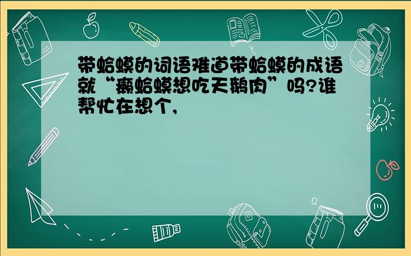 带蛤蟆的词语难道带蛤蟆的成语就“癞蛤蟆想吃天鹅肉”吗?谁帮忙在想个,