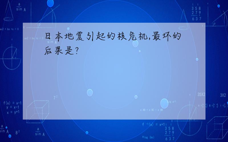 日本地震引起的核危机,最坏的后果是?