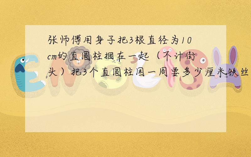 张师傅用身子把3根直径为10cm的直圆柱捆在一起（不计街头）把3个直圆柱困一周要多少厘米铁丝?请在8、1日晚前回答我,回答时写上算式以及解释.