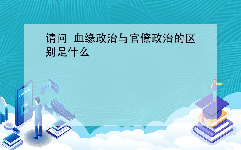 请问 血缘政治与官僚政治的区别是什么