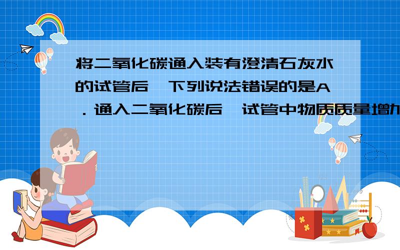 将二氧化碳通入装有澄清石灰水的试管后,下列说法错误的是A．通入二氧化碳后,试管中物质质量增加,增加的质量即为参加反应的二氧化碳质量.B．通入二氧化碳后,与氢氧化钙发生反应,生成