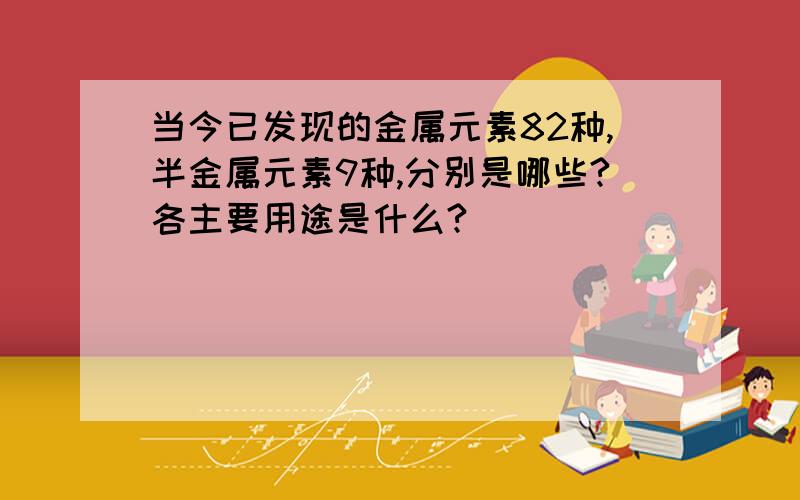 当今已发现的金属元素82种,半金属元素9种,分别是哪些?各主要用途是什么?