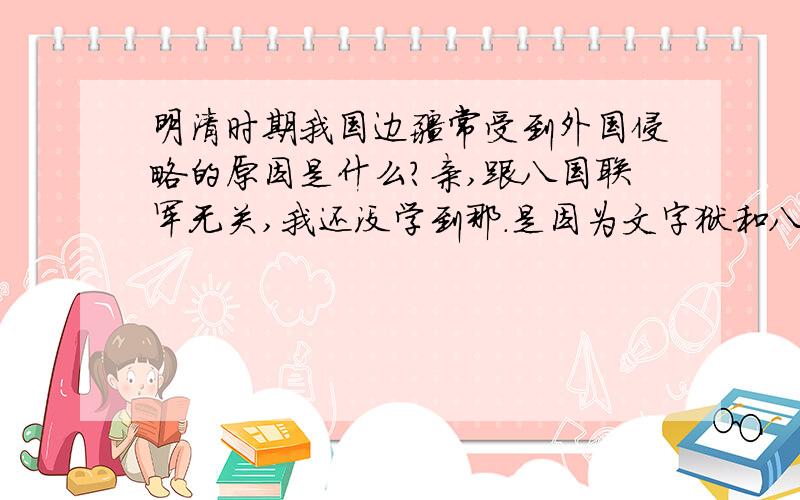 明清时期我国边疆常受到外国侵略的原因是什么?亲,跟八国联军无关,我还没学到那.是因为文字狱和八股取士吗?还是因为当时我国主要是在与国家少数民族政权叛乱进行战斗而疏于防范边疆