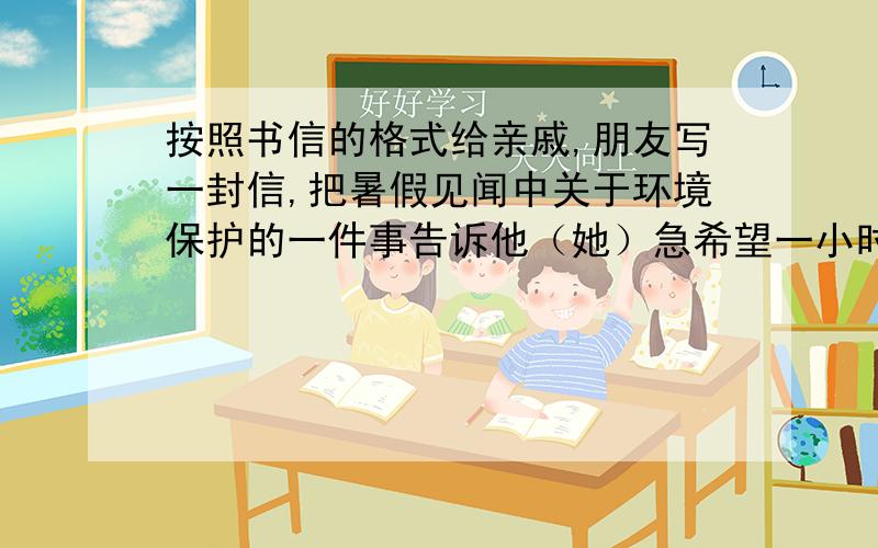 按照书信的格式给亲戚,朋友写一封信,把暑假见闻中关于环境保护的一件事告诉他（她）急希望一小时内就有,要作文,不是格式不许抄袭救我