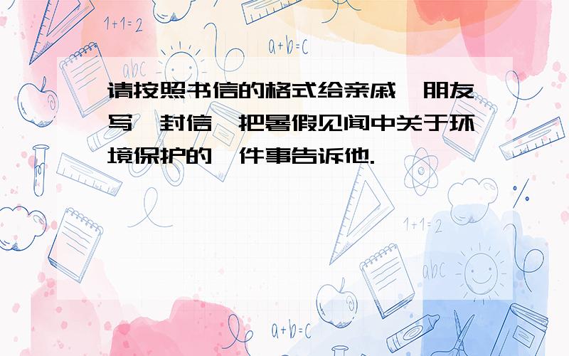 请按照书信的格式给亲戚、朋友写一封信,把暑假见闻中关于环境保护的一件事告诉他.