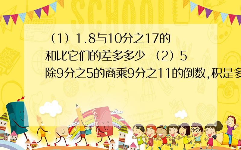 （1）1.8与10分之17的和比它们的差多多少 （2）5除9分之5的商乘9分之11的倒数,积是多少