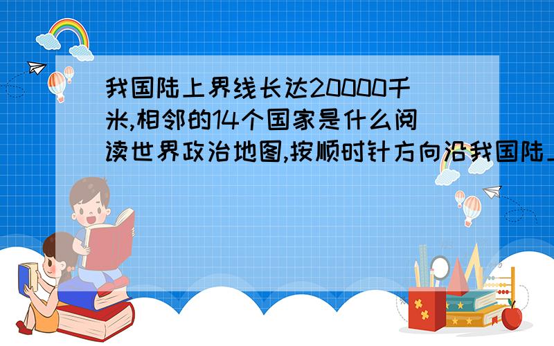 我国陆上界线长达20000千米,相邻的14个国家是什么阅读世界政治地图,按顺时针方向沿我国陆上疆界找出他们 东面 北面 西北面 西面 西南面 南面