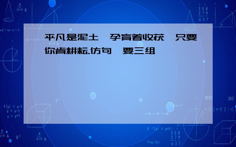 平凡是泥土,孕育着收获,只要你肯耕耘.仿句,要三组