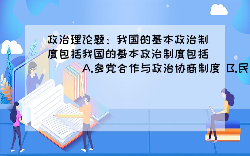 政治理论题：我国的基本政治制度包括我国的基本政治制度包括（ ） A.多党合作与政治协商制度 B.民族区域自治制度C.人民民主专政D.人民代表大会制度