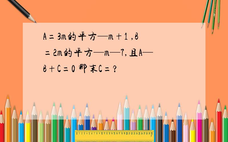 A=3m的平方—m+1 ,B=2m的平方—m—7,且A—B+C=0 那末C=?