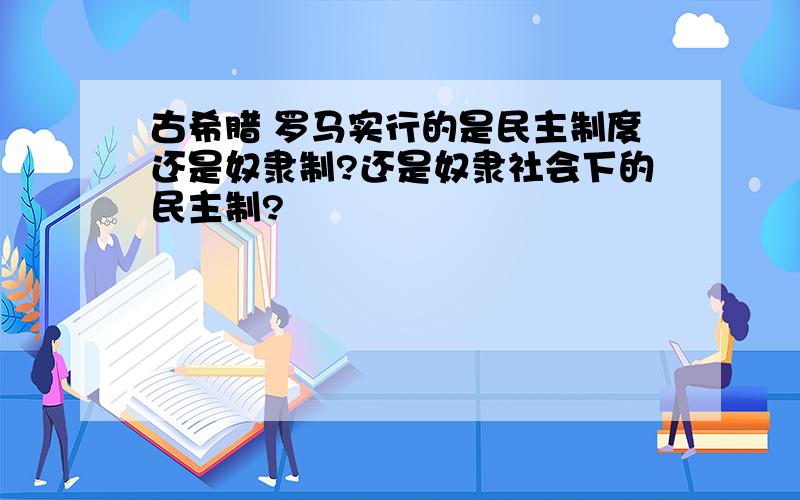 古希腊 罗马实行的是民主制度还是奴隶制?还是奴隶社会下的民主制?