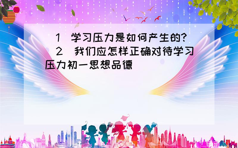 （1）学习压力是如何产生的?（2）我们应怎样正确对待学习压力初一思想品德