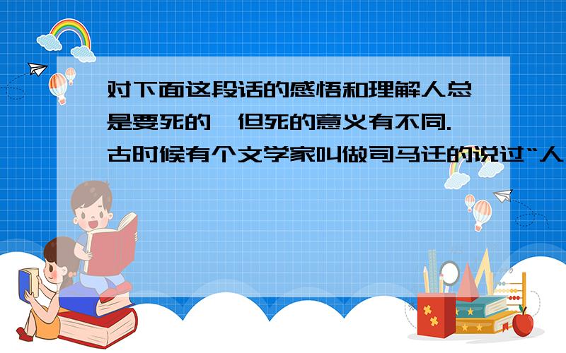 对下面这段话的感悟和理解人总是要死的,但死的意义有不同.古时候有个文学家叫做司马迁的说过“人固有一死,或重于泰山,或轻于鸿毛.”为人民利益而死,就比泰山还重；替法西斯卖力,替剥