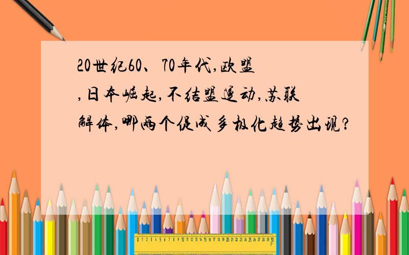 20世纪60、70年代,欧盟,日本崛起,不结盟运动,苏联解体,哪两个促成多极化趋势出现?