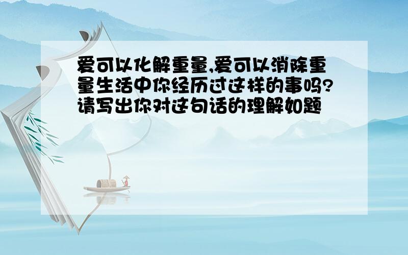 爱可以化解重量,爱可以消除重量生活中你经历过这样的事吗?请写出你对这句话的理解如题