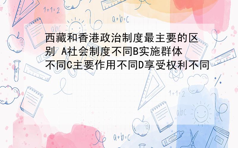 西藏和香港政治制度最主要的区别 A社会制度不同B实施群体不同C主要作用不同D享受权利不同