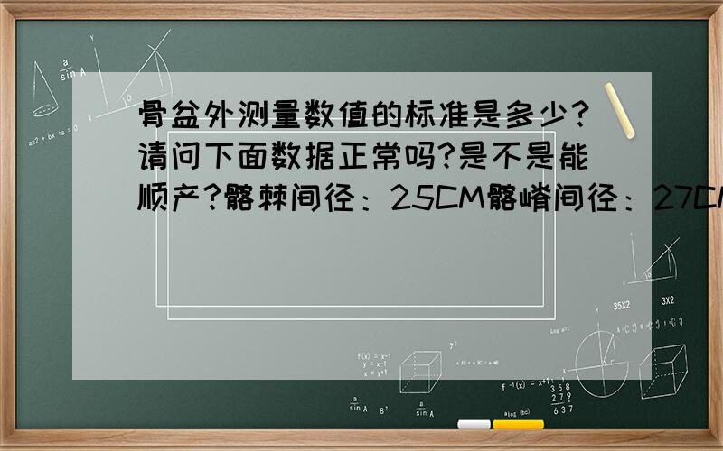 骨盆外测量数值的标准是多少?请问下面数据正常吗?是不是能顺产?髂棘间径：25CM髂嵴间径：27CM骶耻外径：19CM