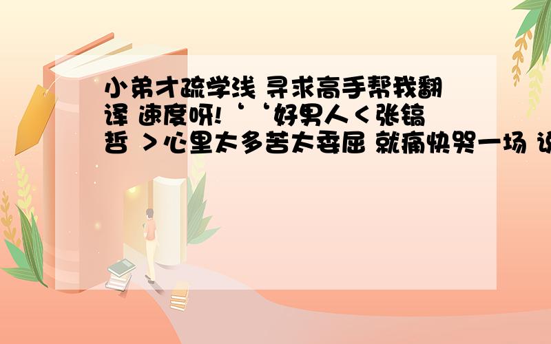 小弟才疏学浅 寻求高手帮我翻译 速度呀!‘‘好男人＜张镐哲 ＞心里太多苦太委屈 就痛快哭一场 说他对你好对你疼 眼神中却迷惘 这是怕朋友会担心难过 才微笑着说谎 或用情太深 早分不