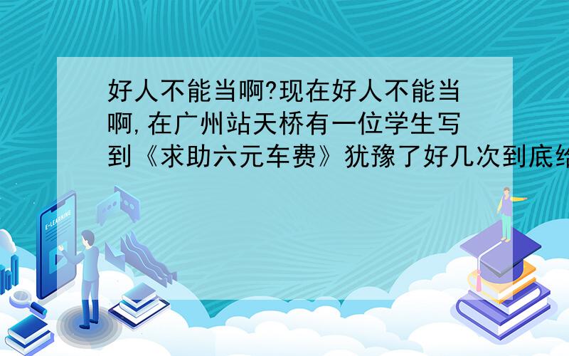 好人不能当啊?现在好人不能当啊,在广州站天桥有一位学生写到《求助六元车费》犹豫了好几次到底给?还是不给?后来我给他了,回头一看他依然在哪里不动,心想坏了,好人没当上,而是被骗了