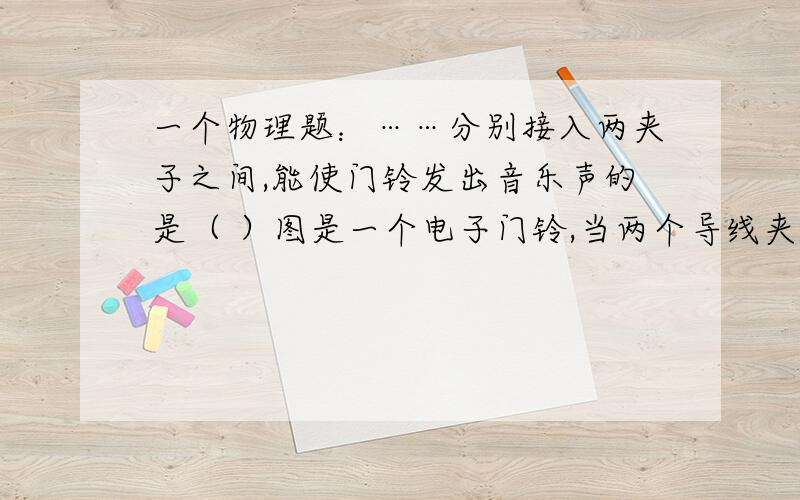 一个物理题：……分别接入两夹子之间,能使门铃发出音乐声的是（ ）图是一个电子门铃,当两个导线夹子相接触时,电子门铃有音乐声.小明利用它检测以下物品是否导电.将下列物品分别接入