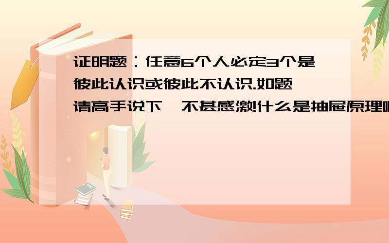 证明题：任意6个人必定3个是彼此认识或彼此不认识.如题,请高手说下,不甚感激!什么是抽屉原理啊？请说下，谢谢！