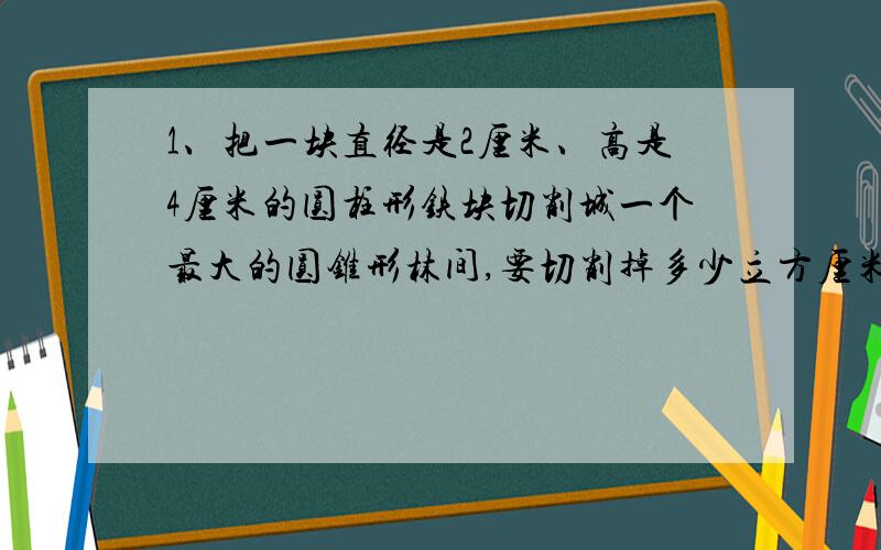 1、把一块直径是2厘米、高是4厘米的圆柱形铁块切削城一个最大的圆锥形林间,要切削掉多少立方厘米的铁?（