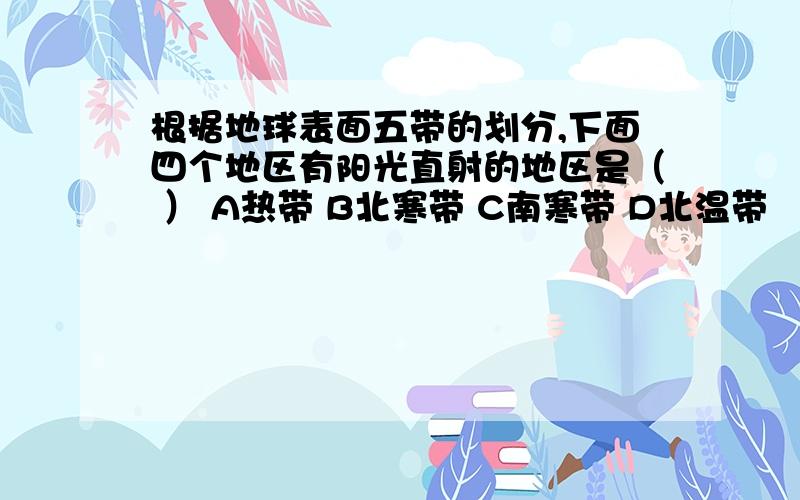 根据地球表面五带的划分,下面四个地区有阳光直射的地区是（ ） A热带 B北寒带 C南寒带 D北温带