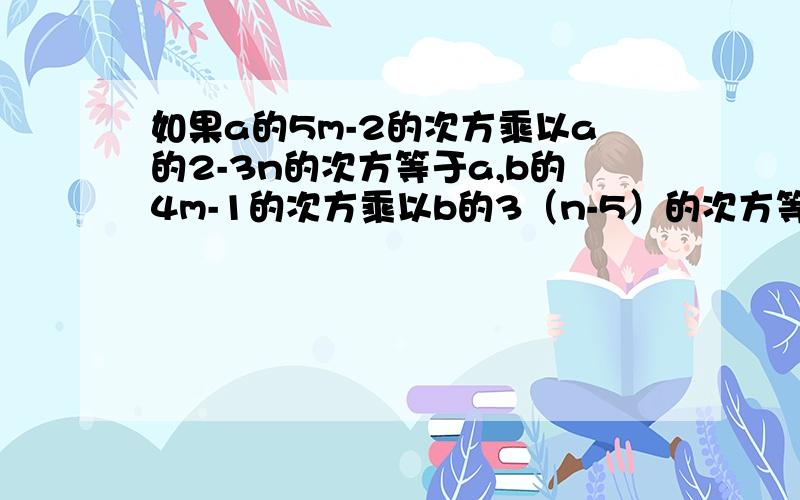 如果a的5m-2的次方乘以a的2-3n的次方等于a,b的4m-1的次方乘以b的3（n-5）的次方等于b.求（5*10^m)^n的值