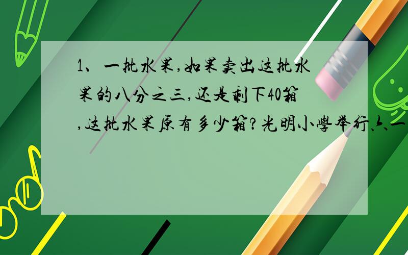 1、一批水果,如果卖出这批水果的八分之三,还是剩下40箱,这批水果原有多少箱?光明小学举行六一书画比赛,参加比赛的女生比男生多15人.比赛结果是：男生全部获奖,女生有75%人获奖.男,女生