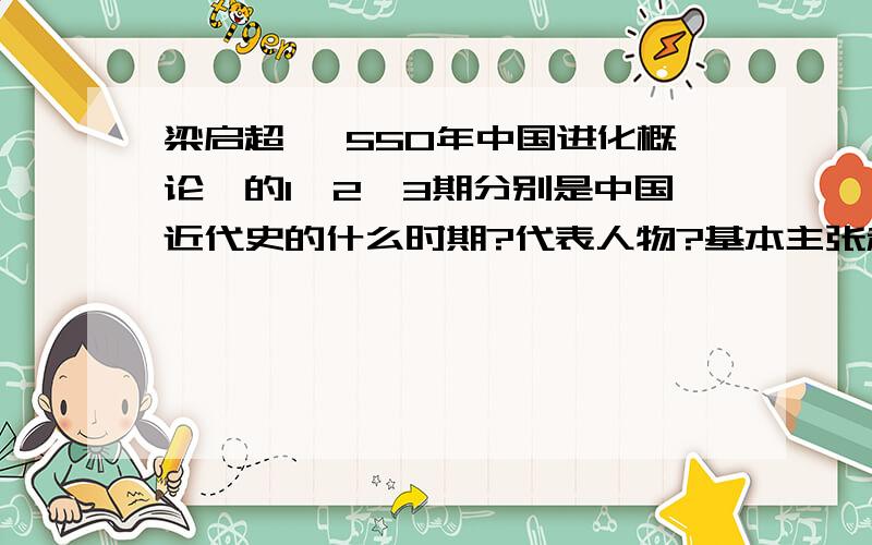 梁启超 《550年中国进化概论》的1、2、3期分别是中国近代史的什么时期?代表人物?基本主张和影响?这是一道论述大题,请分析清楚.最好是专业点的,因为有可能考这道题,是50年 我打错了