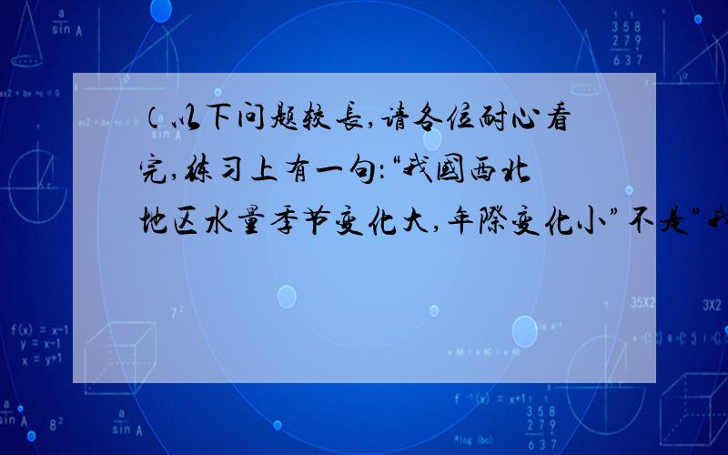 （以下问题较长,请各位耐心看完,练习上有一句：“我国西北地区水量季节变化大,年际变化小”不是”我国降水量年际变化大体为年降水量多的地方年际变化率小“,不是这样吗,人家都有规