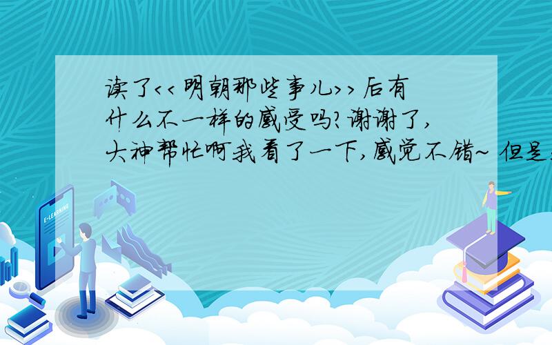 读了＜＜明朝那些事儿＞＞后有什么不一样的感受吗?谢谢了,大神帮忙啊我看了一下,感觉不错~ 但是我很想知道你们是什么 感受?