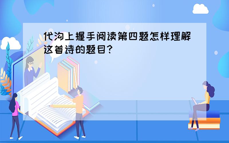 代沟上握手阅读第四题怎样理解这首诗的题目?