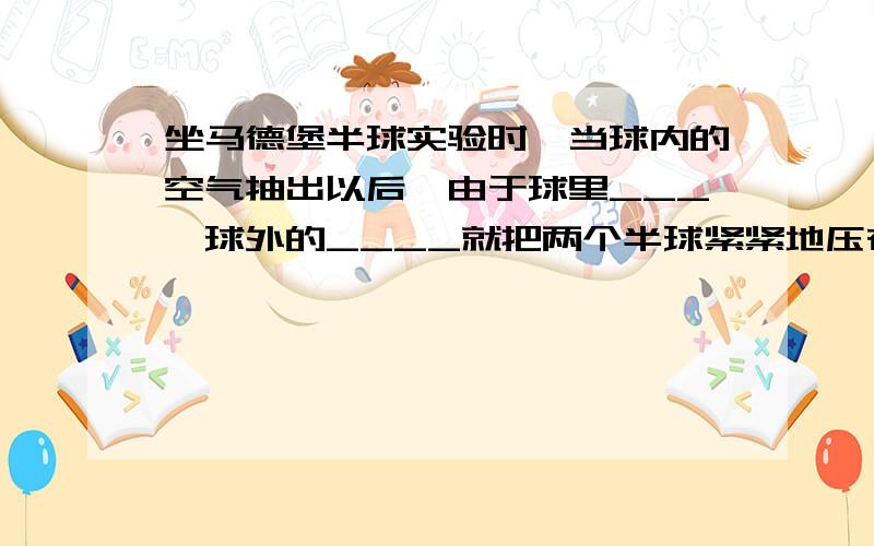 坐马德堡半球实验时,当球内的空气抽出以后,由于球里___,球外的____就把两个半球紧紧地压在一起了,这个实验说明了______________________________.帮下忙,谢啦.