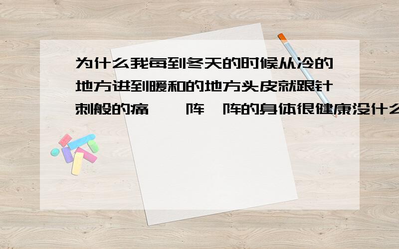 为什么我每到冬天的时候从冷的地方进到暖和的地方头皮就跟针刺般的痛,一阵一阵的身体很健康没什么毛病,这种感觉只有到冬天才会有,而且时间比较短,只要适应一会那种环境就好了.