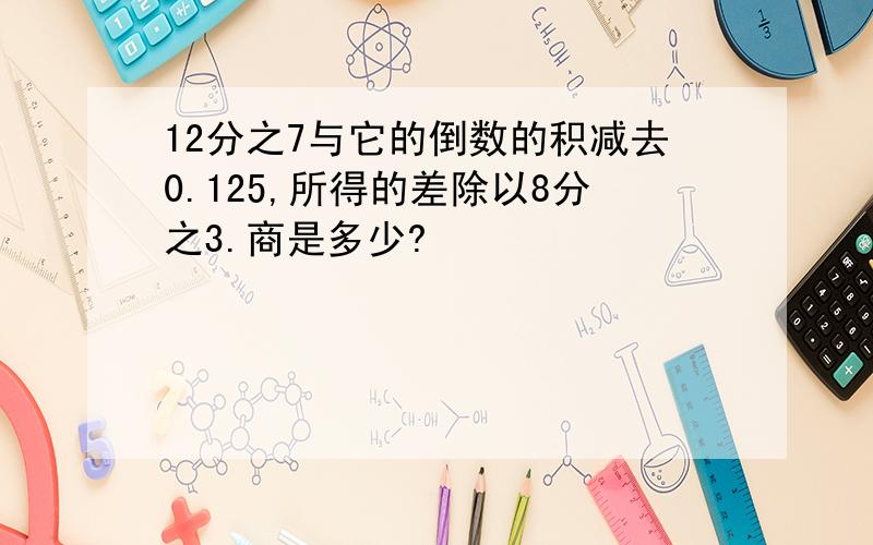 12分之7与它的倒数的积减去0.125,所得的差除以8分之3.商是多少?