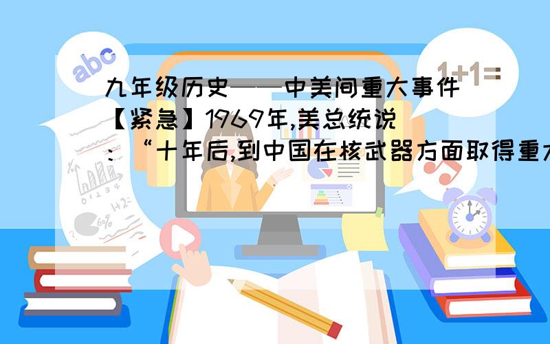 九年级历史——中美间重大事件【紧急】1969年,美总统说：“十年后,到中国在核武器方面取得重大进展的时候,我们就没有选择余地了.”“十年后”中美之间关系的重大事件是（ ）A.中美正