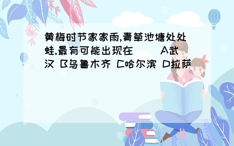 黄梅时节家家雨,青草池塘处处蛙.最有可能出现在() A武汉 B乌鲁木齐 C哈尔滨 D拉萨