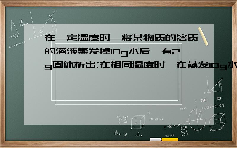 在一定温度时,将某物质的溶质的溶液蒸发掉10g水后,有2g固体析出;在相同温度时,在蒸发10g水后又有3g固体析出则在此之前时,该物质的溶解度