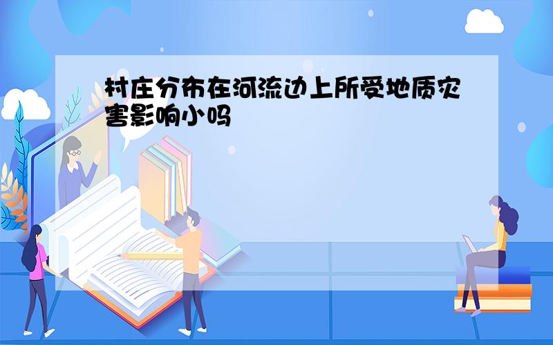 村庄分布在河流边上所受地质灾害影响小吗