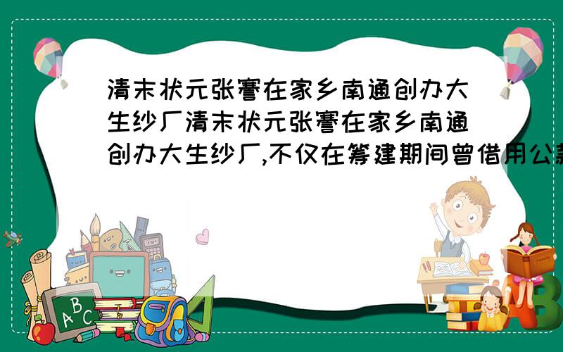 清末状元张謇在家乡南通创办大生纱厂清末状元张謇在家乡南通创办大生纱厂,不仅在筹建期间曾借用公款,而且开厂以后还依仗清政府,取得了“二十年之中,百里之内,不准别家设立纱厂”的