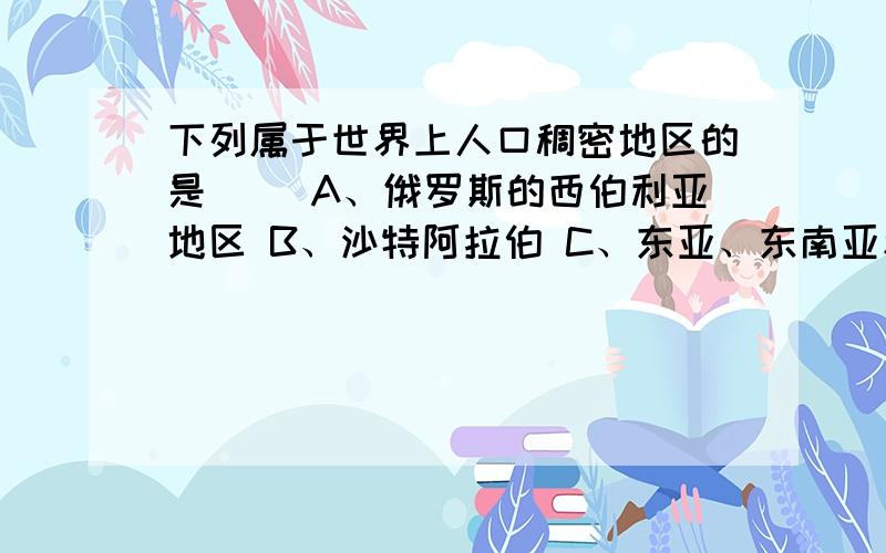 下列属于世界上人口稠密地区的是（） A、俄罗斯的西伯利亚地区 B、沙特阿拉伯 C、东亚、东南亚和南亚地区下列属于世界上人口稠密地区的是（）A、俄罗斯的西伯利亚地区B、沙特阿拉伯C