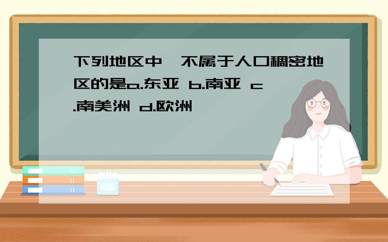 下列地区中,不属于人口稠密地区的是a.东亚 b.南亚 c.南美洲 d.欧洲