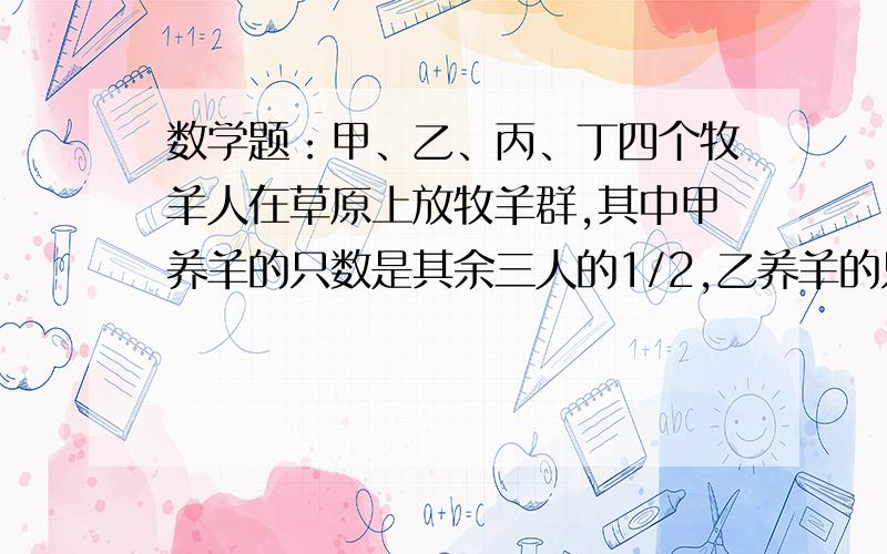 数学题：甲、乙、丙、丁四个牧羊人在草原上放牧羊群,其中甲养羊的只数是其余三人的1/2,乙养羊的只数占其余三人总数的1/3,丙的只数是其余三人总数的1/4,丁有104只,甲、乙、丙、丁四人共