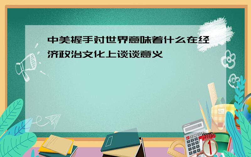 中美握手对世界意味着什么在经济政治文化上谈谈意义